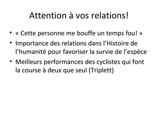 Attention à vos relations!
• « Cette personne me bouffe un temps fou! »
• Importance des relations dans l’Histoire de
l’humanité pour favoriser la survie de l’espèce
• Meilleurs performances des cyclistes qui font
la course à deux que seul (Triplett)
 