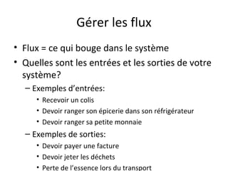 Gérer les flux
• Flux = ce qui bouge dans le système
• Quelles sont les entrées et les sorties de votre
système?
– Exemples d’entrées:
• Recevoir un colis
• Devoir ranger son épicerie dans son réfrigérateur
• Devoir ranger sa petite monnaie
– Exemples de sorties:
• Devoir payer une facture
• Devoir jeter les déchets
• Perte de l’essence lors du transport
 