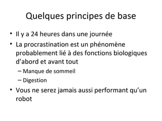 Quelques principes de base
• Il y a 24 heures dans une journée
• La procrastination est un phénomène
probablement lié à des fonctions biologiques
d’abord et avant tout
– Manque de sommeil
– Digestion
• Vous ne serez jamais aussi performant qu’un
robot
 