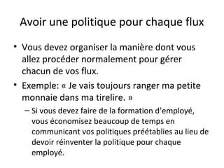 Avoir une politique pour chaque flux
• Vous devez organiser la manière dont vous
allez procéder normalement pour gérer
chacun de vos flux.
• Exemple: « Je vais toujours ranger ma petite
monnaie dans ma tirelire. »
– Si vous devez faire de la formation d’employé,
vous économisez beaucoup de temps en
communicant vos politiques préétablies au lieu de
devoir réinventer la politique pour chaque
employé.
 