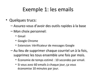 Exemple 1: les emails
• Quelques trucs:
– Assurez-vous d’avoir des outils rapides à la base
– Mon choix personnel:
• Gmail
• Google Chrome
• Extension: Vérificateur de messages Google
– Au lieu de supprimer chaque courriel un à la fois,
supprimez les tous ensemble une fois par mois.
• Économie de temps estimé : 10 secondes par email.
• Si vous avez 60 emails à chaque jour, ça vous
économise 10 minutes par jour.
 