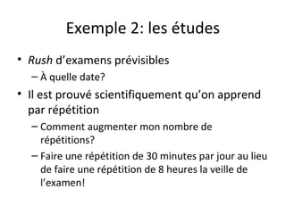 Exemple 2: les études
• Rush d’examens prévisibles
– À quelle date?
• Il est prouvé scientifiquement qu’on apprend
par répétition
– Comment augmenter mon nombre de
répétitions?
– Faire une répétition de 30 minutes par jour au lieu
de faire une répétition de 8 heures la veille de
l’examen!
 