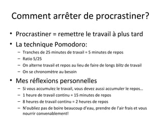 Comment arrêter de procrastiner?
• Procrastiner = remettre le travail à plus tard
• La technique Pomodoro:
– Tranches de 25 minutes de travail = 5 minutes de repos
– Ratio 5/25
– On alterne travail et repos au lieu de faire de longs blitz de travail
– On se chronomètre au besoin
• Mes réflexions personnelles
– Si vous accumulez le travail, vous devez aussi accumuler le repos…
– 1 heure de travail continu = 15 minutes de repos
– 8 heures de travail continu = 2 heures de repos
– N’oubliez pas de boire beaucoup d’eau, prendre de l’air frais et vous
nourrir convenablement!
 