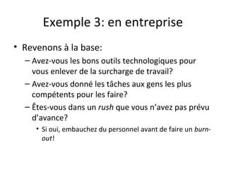 Exemple 3: en entreprise
• Revenons à la base:
– Avez-vous les bons outils technologiques pour
vous enlever de la surcharge de travail?
– Avez-vous donné les tâches aux gens les plus
compétents pour les faire?
– Êtes-vous dans un rush que vous n’avez pas prévu
d’avance?
• Si oui, embauchez du personnel avant de faire un burn-
out!
 