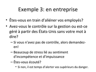 Exemple 3: en entreprise
• Êtes-vous en train d’aliéner vos employés?
• Avez-vous le contrôle sur la gestion ou est-ce
géré à partir des États-Unis sans votre mot à
dire?
– Si vous n’avez pas de contrôle, alors demandez-
en!
– Beaucoup de stress lié au sentiment
d’incompétence et d’impuissance
– Êtes-vous écouté?
• Si non, il est temps d’alerter vos supérieurs du danger.
 