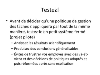 Testez!
• Avant de décider qu’une politique de gestion
des tâches s’appliquera par tout de la même
manière, testez-le en petit système fermé
(projet pilote)
– Analysez les résultats scientifiquement
– Produisez des conclusions généralisables
– Évitez de frustrer vos employés avec des va-et-
vient et des décisions de politiques adoptés et
puis réformées après sans explication
 