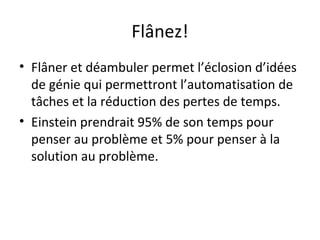 Flânez!
• Flâner et déambuler permet l’éclosion d’idées
de génie qui permettront l’automatisation de
tâches et la réduction des pertes de temps.
• Einstein prendrait 95% de son temps pour
penser au problème et 5% pour penser à la
solution au problème.
 