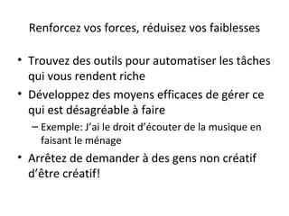 Renforcez vos forces, réduisez vos faiblesses
• Trouvez des outils pour automatiser les tâches
qui vous rendent riche
• Développez des moyens efficaces de gérer ce
qui est désagréable à faire
– Exemple: J’ai le droit d’écouter de la musique en
faisant le ménage
• Arrêtez de demander à des gens non créatif
d’être créatif!
 