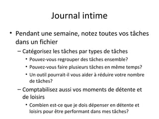 Journal intime
• Pendant une semaine, notez toutes vos tâches
dans un fichier
– Catégorisez les tâches par types de tâches
• Pouvez-vous regrouper des tâches ensemble?
• Pouvez-vous faire plusieurs tâches en même temps?
• Un outil pourrait-il vous aider à réduire votre nombre
de tâches?
– Comptabilisez aussi vos moments de détente et
de loisirs
• Combien est-ce que je dois dépenser en détente et
loisirs pour être performant dans mes tâches?
 