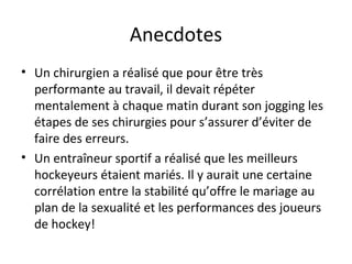 Anecdotes
• Un chirurgien a réalisé que pour être très
performante au travail, il devait répéter
mentalement à chaque matin durant son jogging les
étapes de ses chirurgies pour s’assurer d’éviter de
faire des erreurs.
• Un entraîneur sportif a réalisé que les meilleurs
hockeyeurs étaient mariés. Il y aurait une certaine
corrélation entre la stabilité qu’offre le mariage au
plan de la sexualité et les performances des joueurs
de hockey!
 