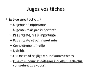 Jugez vos tâches
• Est-ce une tâche…?
– Urgente et importante
– Urgente, mais pas importante
– Pas urgente, mais importante
– Pas urgente et pas importante
– Complètement inutile
– Nuisible
– Qui me rend négligent sur d’autres tâches
– Que vous pourriez déléguer à quelqu’un de plus
compétent que vous?
 