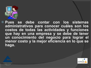 Pues se debe contar con los sistemas administrativos para conocer cuáles son los costos de todas las actividades y funciones que hay en una empresa y se debe de tener un conocimiento del negocio para lograr el menor costo y la mejor eficiencia en lo que se haga. 
