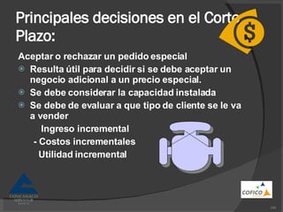 Principales decisiones en el Corto Plazo: Aceptar o rechazar un pedido especial Resulta útil para decidir si se debe aceptar un negocio adicional a un precio especial. Se debe considerar la capacidad instalada Se debe de evaluar a que tipo de cliente  se le va a vender Ingreso incremental - Costos incrementales Utilidad incremental 