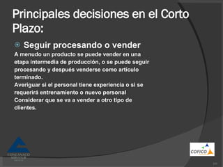 Principales decisiones en el Corto Plazo: Seguir procesando o vender A menudo un producto se puede vender en una etapa intermedia de producción, o se puede seguir procesando y después venderse como artículo terminado. Averiguar si el personal tiene experiencia o si se requerirá entrenamiento o nuevo personal Considerar que se va a vender a otro tipo de clientes. 