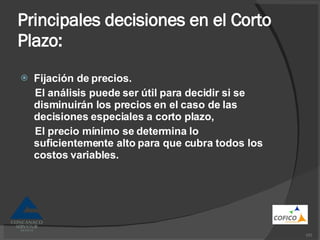 Principales decisiones en el Corto Plazo: Fijación de precios. El análisis puede ser útil para decidir si se disminuirán los precios en el caso de las decisiones especiales a corto plazo, El precio mínimo se determina lo suficientemente alto para que cubra todos los costos variables. 