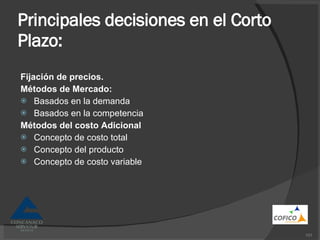 Principales decisiones en el Corto Plazo: Fijación de precios. Métodos de Mercado: Basados en la demanda Basados en la competencia Métodos del costo Adicional Concepto de costo total Concepto del producto Concepto de costo variable 