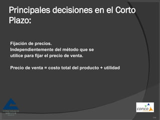 Principales decisiones en el Corto Plazo: Fijación de precios. Independientemente del método que se utilice para fijar el precio de venta. Precio de venta = costo total del producto + utilidad 