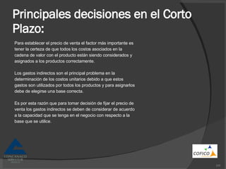 Principales decisiones en el Corto Plazo: Para establecer el precio de venta el factor más importante es tener la certeza de que todos los costos asociados en la cadena de valor con el producto están siendo considerados y asignados a los productos correctamente. Los gastos indirectos son el principal problema en la determinación de los costos unitarios debido a que estos gastos son utilizados por todos los productos y para asignarlos debe de elegirse una base correcta. Es por esta razón que para tomar decisión de fijar el precio de venta los gastos indirectos se deben de considerar de acuerdo a la capacidad que se tenga en el negocio con respecto a la base que se utilice. 
