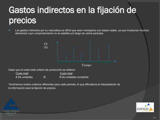 Gastos indirectos en la fijación de precios Los gastos indirectos por su naturaleza es difícil que sean manejados con bases reales, ya que involucran muchos elementos cuyo comportamiento no es estable a lo largo de varios periodos Dado que el costo total unitario de producción se obtiene: Costo total   Costo total # De unidades  Si  # De unidades constante Tendríamos costos unitarios diferentes para cada periodo, lo que dificultaría la interpretación de la información para la fijación de precios. GI ($) Tiempo 