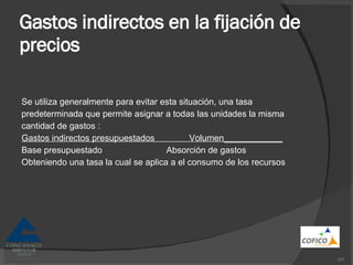 Gastos indirectos en la fijación de precios Se utiliza generalmente para evitar esta situación, una tasa predeterminada que permite asignar a todas las unidades la misma cantidad de gastos : Gastos indirectos presupuestados  Volumen____________ Base presupuestado  Absorción de gastos  Obteniendo una tasa la cual se aplica a el consumo de los recursos 