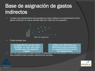 Base de asignación de gastos indirectos La base mas representativa será aquella que mejor explique el comportamiento de los gastos indirectos, lo cual es sencillo saber por medio de una regresión. Puede suceder que: Una vez seleccionada la tasa correcta, la elaboración del presupuesto y el cálculo de la tasa predeterminada resultan relativamente sencillos. Base de asignación Gastos Indirectos La dependencia sea de varias Variables, en cuyo caso seria Posible usar una regresión múltiple Utilizar tasa diferentes para Diferentes grupos de gastos, Lo cual generalmente ocurre Por departamento 