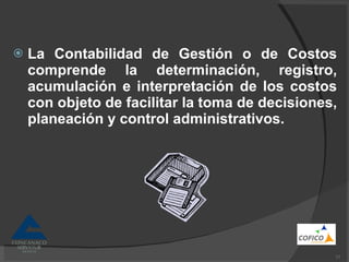 La Contabilidad de Gestión o de Costos comprende la determinación, registro, acumulación e interpretación de los costos con objeto de facilitar la toma de decisiones, planeación y control administrativos. 