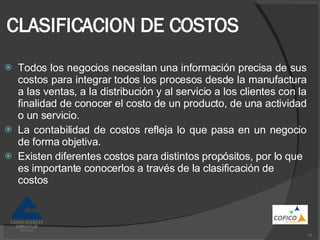 CLASIFICACION DE COSTOS Todos los negocios necesitan una información precisa de sus costos para integrar todos los procesos desde la manufactura a las ventas, a la distribución y al servicio a los clientes con la finalidad de conocer el costo de un producto, de una actividad o un servicio. La contabilidad de costos refleja lo que pasa en un negocio de forma objetiva. Existen diferentes costos para distintos propósitos, por lo que es importante conocerlos a través de la clasificación de costos 