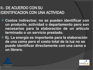 II.- DE ACUERDO CON SU IDENTIFICACION CON UNA ACTIVIDAD Costos indirectos: no se pueden identificar con un producto, actividad o departamento pero son necesarios para la elaboración de un artículo terminado o un servicio prestado. Ej. La energía es importante para la elaboración de una cama pero el costo total de la luz no se puede identificar directamente con una cama o un librero. 