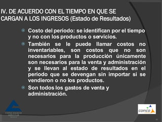 IV. DE ACUERDO CON EL TIEMPO EN QUE SE CARGAN A LOS INGRESOS (Estado de Resultados) Costo del período: se identifican por el tiempo y no con los productos o servicios. También se le puede llamar costos no inventariables, son costos que no son necesarios para la producción únicamente son necesarios para la venta y administración y se llevan al estado de resultados en el período que se devengan sin importar si se vendieron o no los productos. Son todos los gastos de venta y administración. 