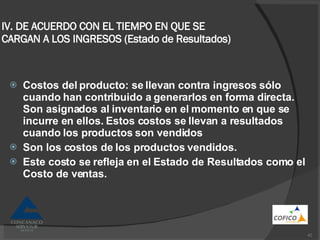 IV. DE ACUERDO CON EL TIEMPO EN QUE SE CARGAN A LOS INGRESOS (Estado de Resultados) Costos del producto: se llevan contra ingresos sólo cuando han contribuido a generarlos en forma directa. Son asignados al inventario en el momento en que se incurre en ellos. Estos costos se llevan a resultados cuando los productos son vendidos Son los costos de los productos vendidos. Este costo se refleja en el Estado de Resultados como el Costo de ventas. 