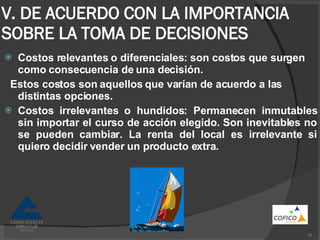 V. DE ACUERDO CON LA IMPORTANCIA SOBRE LA TOMA DE DECISIONES Costos relevantes o diferenciales: son costos que surgen como consecuencia de una decisión. Estos costos son aquellos que varían de acuerdo a las distintas opciones. Costos irrelevantes o hundidos: Permanecen inmutables sin importar el curso de acción elegido. Son inevitables no se pueden cambiar. La renta del local es irrelevante si quiero decidir vender un producto extra. 