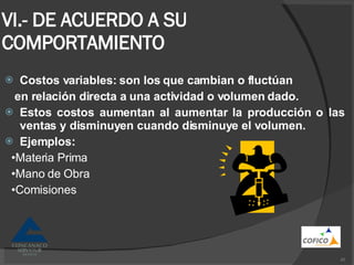 VI.- DE ACUERDO A SU COMPORTAMIENTO Costos variables: son los que cambian o fluctúan en relación directa a una actividad o volumen dado. Estos costos aumentan al aumentar la producción o las ventas y disminuyen cuando disminuye el volumen. Ejemplos: • Materia Prima • Mano de Obra • Comisiones 