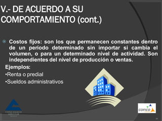 V.- DE ACUERDO A SU COMPORTAMIENTO (cont.) Costos fijos: son los que permanecen constantes dentro de un período determinado sin importar si cambia el volumen, o para un determinado nivel de actividad. Son independientes del nivel de producción o ventas.  Ejemplos: • Renta o predial • Sueldos administrativos 