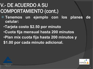 V.- DE ACUERDO A SU COMPORTAMIENTO (cont.) Tenemos un ejemplo con los planes de celular: • Tarjeta costo $2.50 por minuto • Cuota fija mensual hasta 200 minutos • Plan mix cuota fija hasta 200 minutos y $1.00 por cada minuto adicional. 