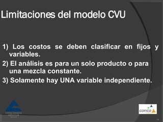 Limitaciones del modelo CVU 1) Los costos se deben clasificar en fijos y variables. 2) El análisis es para un solo producto o para una mezcla constante. 3) Solamente hay UNA variable independiente. 