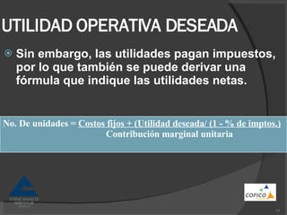 UTILIDAD OPERATIVA DESEADA Sin embargo, las utilidades pagan impuestos, por lo que también se puede derivar una fórmula que indique las utilidades netas. No. De unidades =  Costos fijos + (Utilidad deseada/ (1 - % de imptos.) Contribución marginal unitaria 