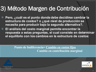 3) Método Margen de Contribución Pero, ¿cuál es el punto donde debe decidirse cambiar la estructura de costos? o ¿qué nivel de producción se necesita para producir bajo la segunda alternativa?. El análisis del costo marginal permite encontrar la respuesta a estas preguntas, el cual consiste en determinar el equilibrio con los cambios en la estructura de costos: Punto de Indiferencia=  Cambio en costos fijos Cambio en contribución marginal 