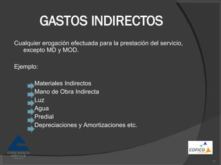 GASTOS INDIRECTOS Cualquier erogación efectuada para la prestación del servicio, excepto MD y MOD. Ejemplo: Materiales Indirectos Mano de Obra Indirecta Luz Agua Predial Depreciaciones y Amortizaciones etc. 
