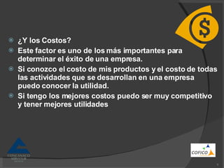 ¿Y los Costos? Este factor es uno de los más importantes para determinar el éxito de una empresa. Si conozco el costo de mis productos y el costo de todas las actividades que se desarrollan en una empresa puedo conocer la utilidad. Si tengo los mejores costos puedo ser muy competitivo y tener mejores utilidades 