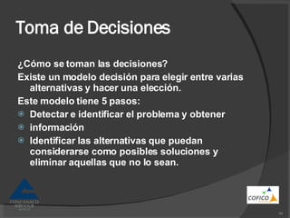Toma de Decisiones ¿Cómo se toman las decisiones? Existe un modelo decisión para elegir entre varias alternativas y hacer una elección. Este modelo tiene 5 pasos: Detectar e identificar el problema y obtener información Identificar las alternativas que puedan considerarse como posibles soluciones y eliminar aquellas que no lo sean. 