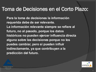 Toma de Decisiones en el Corto Plazo: Para la toma de decisiones la información requerida debe de ser relevante. La información relevante siempre se refiere al futuro, no al pasado, porque los datos históricos no pueden ejercer influencia directa alguna sobre las decisiones porque no los puedes cambiar, pero si pueden influir indirectamente, ya que contribuyen a la predicción del futuro. 