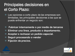 Principales decisiones en el Corto Plazo: Las opciones a corto plazo de las empresas son ilimitadas, las principales decisiones a las que se puede enfrentar un negocio son: Fabricar internamente o por medio de terceros Eliminar una línea, producto o departamento. Aceptar o rechazar un pedido especial. Seguir procesando o vender Fijación de precios. 