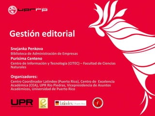 Gestión editorial
Snejanka Penkova
Biblioteca de Administración de Empresas
Purisima Centeno
Centro de Información y Tecnología (CITEC) – Facultad de Ciencias
Naturales
Organizadores:
Centro Coordinador Latindex (Puerto Rico), Centro de Excelencia
Académica (CEA), UPR Río Piedras, Vicepresidencia de Asuntos
Académicos, Universidad de Puerto Rico
 