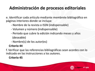 Administración de procesos editoriales
e. Identificar cada artículo mediante membrete bibliográfico en
páginas interiores donde se incluya:
- Nombre de la revista o ISSN (indispensable)
- Volumen y número (indispensable)
- Periodo que cubre la edición indicando meses y años
(deseable)
- Nombre(s) de los autor(es)
Criterio 44
f. Verificar que las referencias bibliográficas sean acordes con lo
indicado en las instrucciones a los autores.
Criterio 45
 