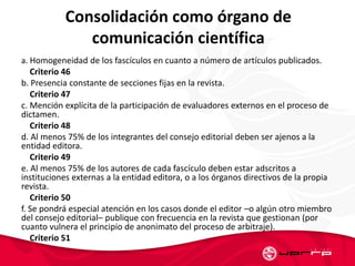 Consolidación como órgano de
comunicación científica
a. Homogeneidad de los fascículos en cuanto a número de artículos publicados.
Criterio 46
b. Presencia constante de secciones fijas en la revista.
Criterio 47
c. Mención explícita de la participación de evaluadores externos en el proceso de
dictamen.
Criterio 48
d. Al menos 75% de los integrantes del consejo editorial deben ser ajenos a la
entidad editora.
Criterio 49
e. Al menos 75% de los autores de cada fascículo deben estar adscritos a
instituciones externas a la entidad editora, o a los órganos directivos de la propia
revista.
Criterio 50
f. Se pondrá especial atención en los casos donde el editor –o algún otro miembro
del consejo editorial– publique con frecuencia en la revista que gestionan (por
cuanto vulnera el principio de anonimato del proceso de arbitraje).
Criterio 51
 