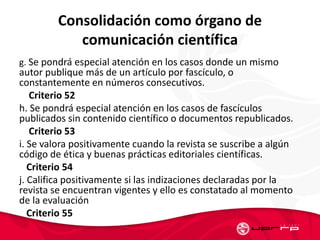 Consolidación como órgano de
comunicación científica
g. Se pondrá especial atención en los casos donde un mismo
autor publique más de un artículo por fascículo, o
constantemente en números consecutivos.
Criterio 52
h. Se pondrá especial atención en los casos de fascículos
publicados sin contenido científico o documentos republicados.
Criterio 53
i. Se valora positivamente cuando la revista se suscribe a algún
código de ética y buenas prácticas editoriales científicas.
Criterio 54
j. Califica positivamente si las indizaciones declaradas por la
revista se encuentran vigentes y ello es constatado al momento
de la evaluación
Criterio 55
 
