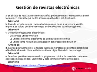 Gestión de revistas electrónicas
a. En el caso de revistas electrónicas califica positivamente si manejan más de un
formato en el despliegue de los artículos publicados: pdf, html, xml.
Criterio 56
b. Cuando se trata de una revista electrónica que tiene a su vez una versión
impresa, se valora positivamente que ambos soportes sean homogéneos.
Criterio 57
c. Utilización de gestores electrónicos:
- Gestor que utiliza y versión
- Lo utiliza sólo como plataforma de publicación electrónica
- Lo utiliza como herramienta de gestión del proceso de dictamen
Criterio 58
d. Califica positivamente si la revista cuenta con protocolos de interoperabilidad
(OAI-PMH: Open Archives Initiatives – Protocol for Metadata Harvesting)
Criterio 59
e. Se valora positivamente cuando la página electrónica de la revista cuenta con
adecuada navegabilidad, usabilidad y está constantemente actualizada.
Criterio 60
https://www.openarchives.org/OAI/openarchivesprotocol.html
 
