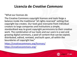 Licencia de Creative Commons
“What our licenses do
The Creative Commons copyright licenses and tools forge a
balance inside the traditional “all rights reserved” setting that
copyright law creates. Our tools give everyone from individual
creators to large companies and institutions a simple,
standardized way to grant copyright permissions to their creative
work. The combination of our tools and our users is a vast and
growing digital commons, a pool of content that can be copied,
distributed, edited, remixed, and built upon, all within the
boundaries of copyright law.”
https://creativecommons.org/licenses/
https://creativecommons.org/
 