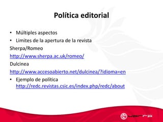Política editorial
• Múltiples aspectos
• Limites de la apertura de la revista
Sherpa/Romeo
http://www.sherpa.ac.uk/romeo/
Dulcinea
http://www.accesoabierto.net/dulcinea/?idioma=en
• Ejemplo de política
http://redc.revistas.csic.es/index.php/redc/about
 