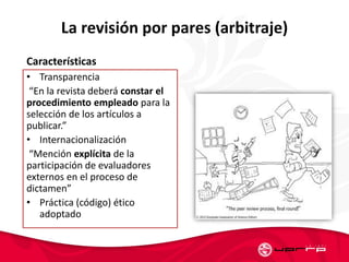La revisión por pares (arbitraje)
Características
• Transparencia
“En la revista deberá constar el
procedimiento empleado para la
selección de los artículos a
publicar.”
• Internacionalización
“Mención explícita de la
participación de evaluadores
externos en el proceso de
dictamen”
• Práctica (código) ético
adoptado
 